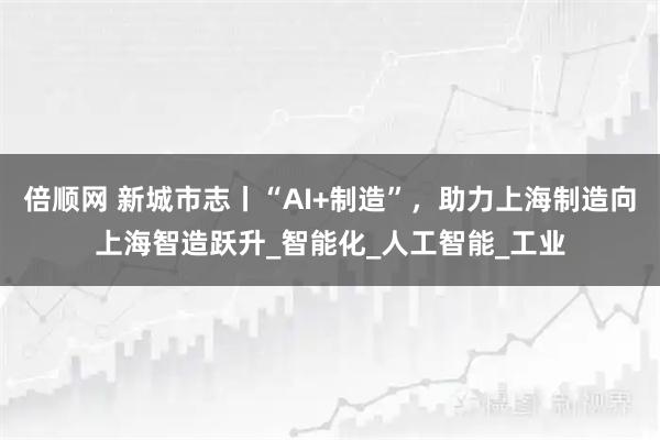 倍顺网 新城市志丨“AI+制造”，助力上海制造向上海智造跃升_智能化_人工智能_工业