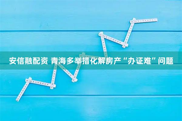 安信融配资 青海多举措化解房产“办证难”问题