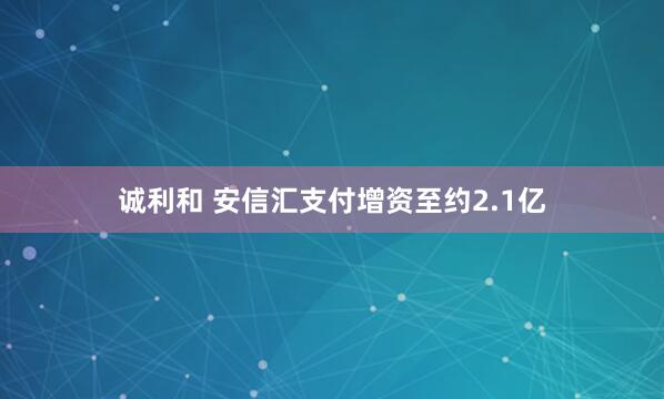 诚利和 安信汇支付增资至约2.1亿