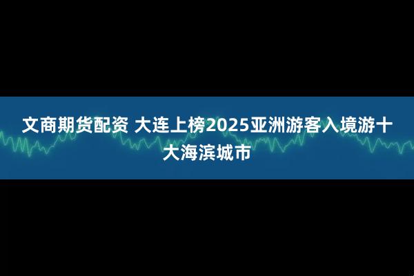 文商期货配资 大连上榜2025亚洲游客入境游十大海滨城市