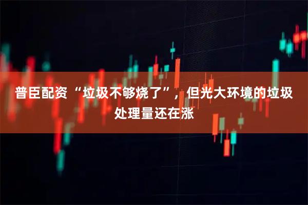 普臣配资 “垃圾不够烧了”，但光大环境的垃圾处理量还在涨