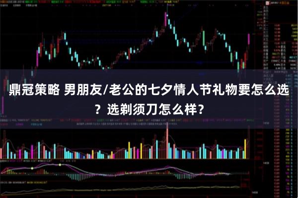 鼎冠策略 男朋友/老公的七夕情人节礼物要怎么选？选剃须刀怎么样？