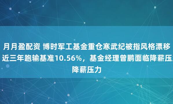 月月盈配资 博时军工基金重仓寒武纪被指风格漂移，近三年跑输基准10.56%，基金经理曾鹏面临降薪压力