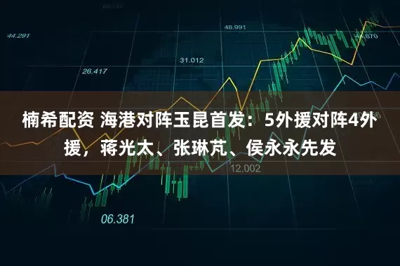 楠希配资 海港对阵玉昆首发：5外援对阵4外援，蒋光太、张琳芃、侯永永先发