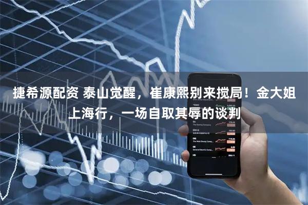 捷希源配资 泰山觉醒，崔康熙别来搅局！金大姐上海行，一场自取其辱的谈判