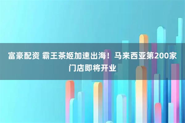 富豪配资 霸王茶姬加速出海！马来西亚第200家门店即将开业