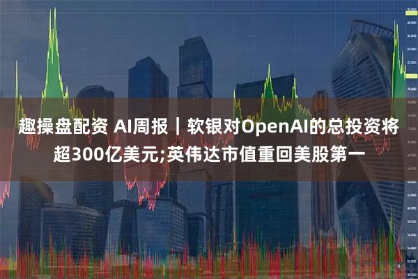 趣操盘配资 AI周报｜软银对OpenAI的总投资将超300亿美元;英伟达市值重回美股第一