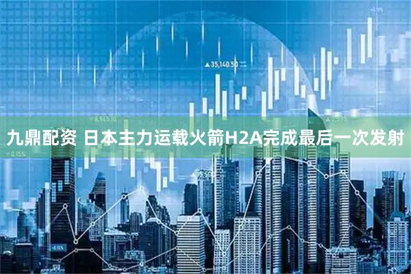 九鼎配资 日本主力运载火箭H2A完成最后一次发射