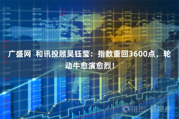 广盛网  和讯投顾吴钰莹：指数重回3600点，轮动牛愈演愈烈！