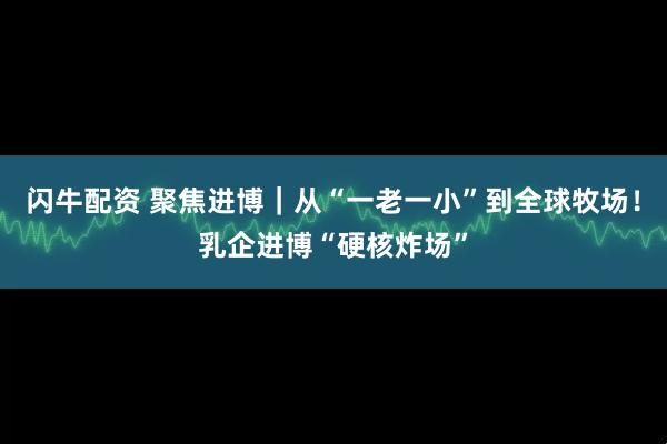 闪牛配资 聚焦进博｜从“一老一小”到全球牧场！乳企进博“硬核炸场”