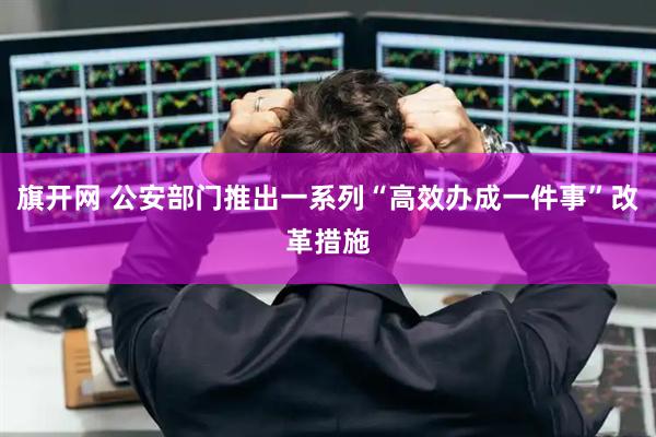 旗开网 公安部门推出一系列“高效办成一件事”改革措施
