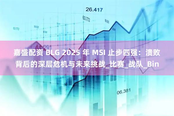 嘉盛配资 BLG 2025 年 MSI 止步四强：溃败背后的深层危机与未来挑战_比赛_战队_Bin