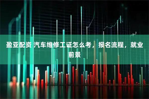 盈亚配资 汽车维修工证怎么考，报名流程，就业前景