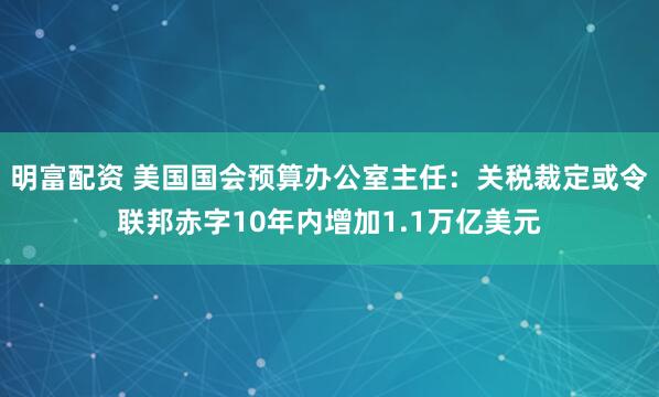明富配资 美国国会预算办公室主任：关税裁定或令联邦赤字10年内增加1.1万亿美元